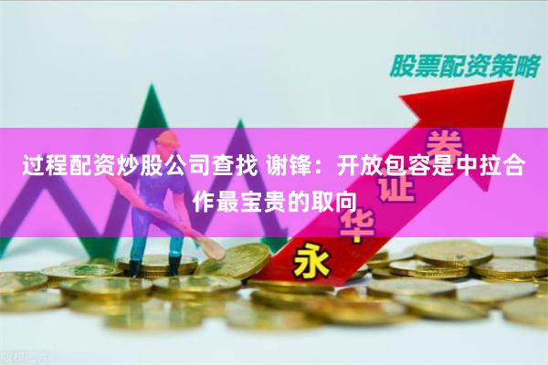 过程配资炒股公司查找 谢锋：开放包容是中拉合作最宝贵的取向