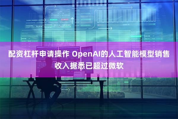 配资杠杆申请操作 OpenAI的人工智能模型销售收入据悉已超过微软