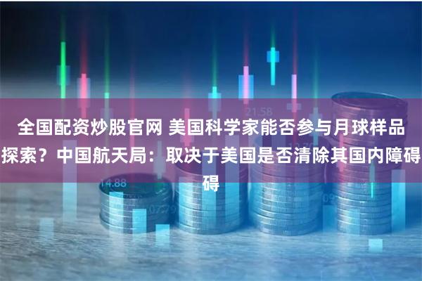 全国配资炒股官网 美国科学家能否参与月球样品探索？中国航天局：取决于美国是否清除其国内障碍