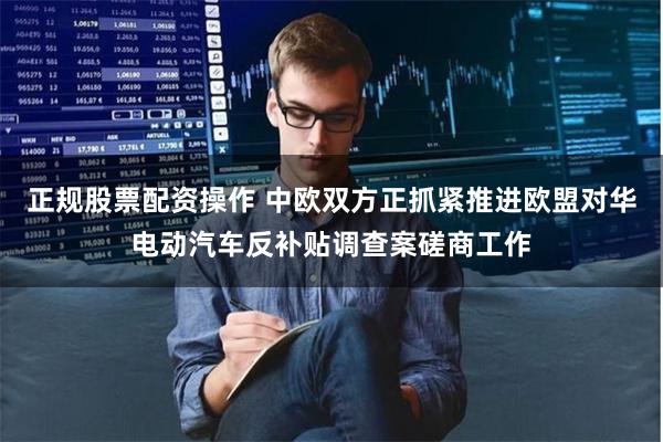 正规股票配资操作 中欧双方正抓紧推进欧盟对华电动汽车反补