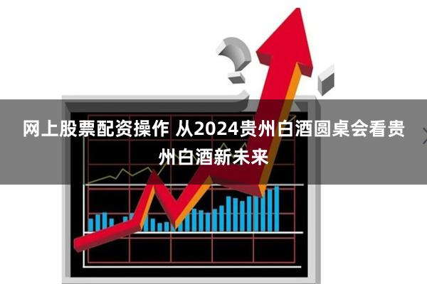 网上股票配资操作 从2024贵州白酒圆桌会看贵州白酒新未来