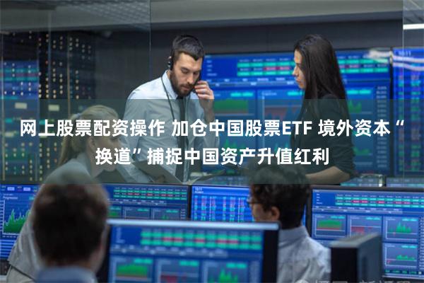 网上股票配资操作 加仓中国股票ETF 境外资本“换道”捕捉中国资产升值红利