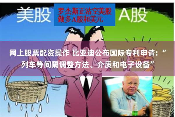 网上股票配资操作 比亚迪公布国际专利申请: “列车等间隔调整方法、介质和电子设备”