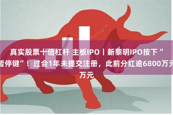 真实股票十倍杠杆 主板IPO丨新黎明IPO按下“暂停键”！过会1年未提交注册，此前分红逾6800万元