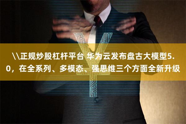 \正规炒股杠杆平台 华为云发布盘古大模型5.0，在全系列