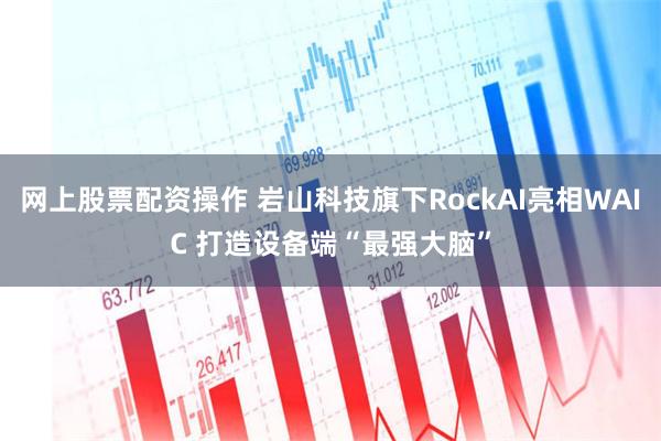 网上股票配资操作 岩山科技旗下RockAI亮相WAIC 打造设备端“最强大脑”