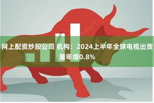 网上配资炒股公司 机构：2024上半年全球电视出货量年增0.8%