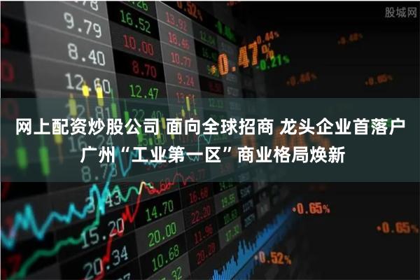 网上配资炒股公司 面向全球招商 龙头企业首落户 广州“工业第一区”商业格局焕新