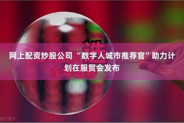 网上配资炒股公司 “数字人城市推荐官”助力计划在服贸会发布