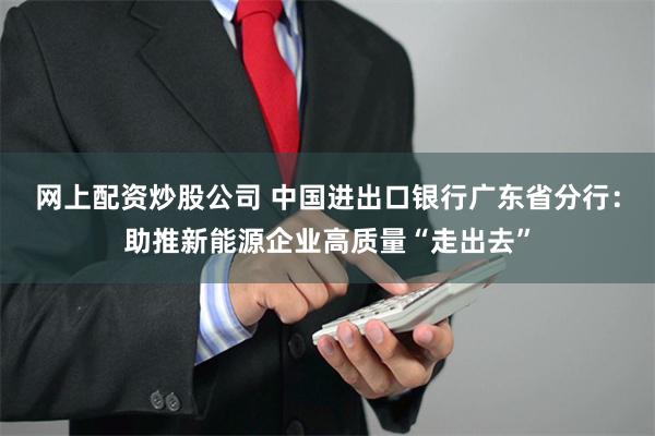 网上配资炒股公司 中国进出口银行广东省分行：助推新能源企