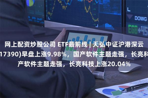 网上配资炒股公司 ETF最前线 | 天弘中证沪港深云计算产业ETF(517390)早盘上涨9.98%，国产软件主题走强，长亮科技上涨20.04%