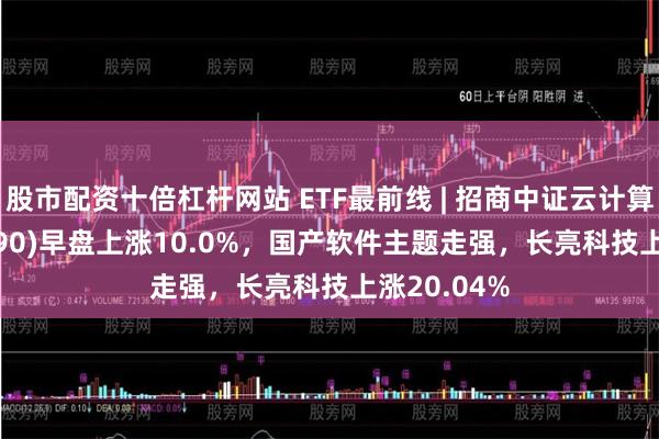 股市配资十倍杠杆网站 ETF最前线 | 招商中证云计算ETF(159890)早盘上涨10.0%，国产软件主题走强，长亮科技上涨20.04%