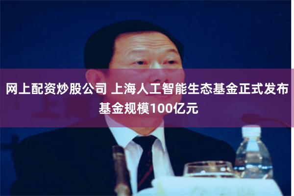 网上配资炒股公司 上海人工智能生态基金正式发布 基金规模100亿元