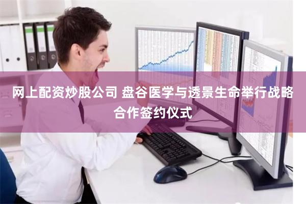 网上配资炒股公司 盘谷医学与透景生命举行战略合作签约仪式