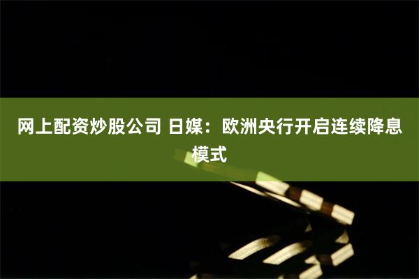 网上配资炒股公司 日媒：欧洲央行开启连续降息模式