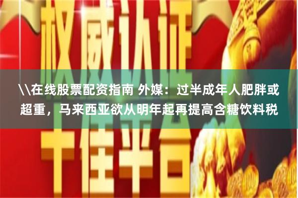 \在线股票配资指南 外媒：过半成年人肥胖或超重，马来西亚欲从明年起再提高含糖饮料税