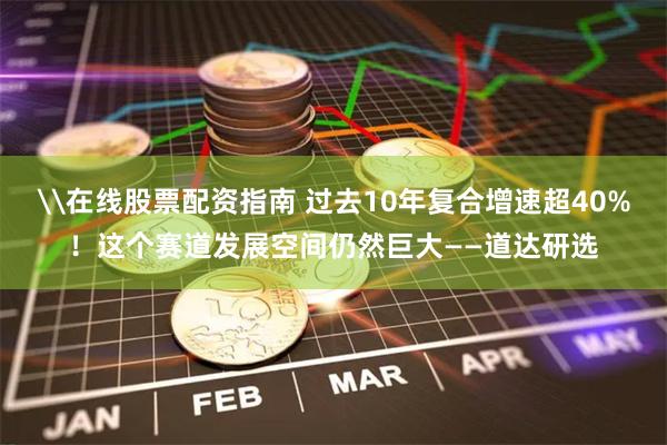 \在线股票配资指南 过去10年复合增速超40%！这个赛道发展