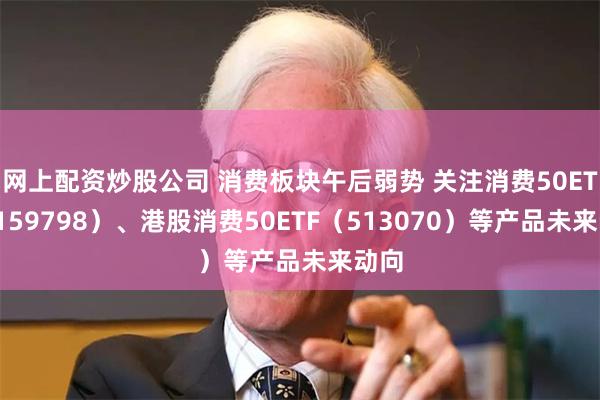 网上配资炒股公司 消费板块午后弱势 关注消费50ETF（159798）、港股消费50ETF（513070）等产品未来动向