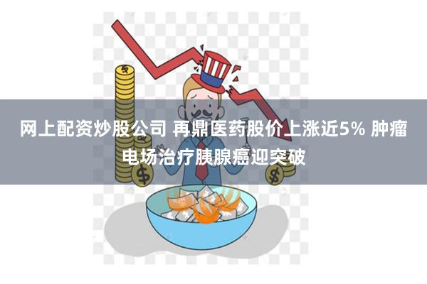 网上配资炒股公司 再鼎医药股价上涨近5% 肿瘤电场治疗胰