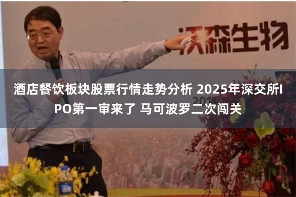 酒店餐饮板块股票行情走势分析 2025年深交所IPO第一审来了 马可波罗二次闯关