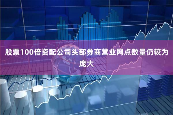 股票100倍资配公司头部券商营业网点数量仍较为庞大