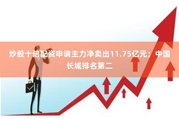 炒股十倍配资申请主力净卖出11.75亿元；中国长城排名第二