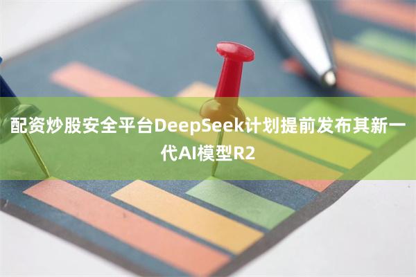 配资炒股安全平台DeepSeek计划提前发布其新一代AI模型R2