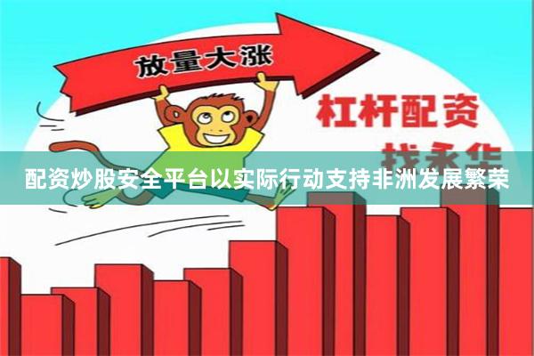 配资炒股安全平台以实际行动支持非洲发展繁荣