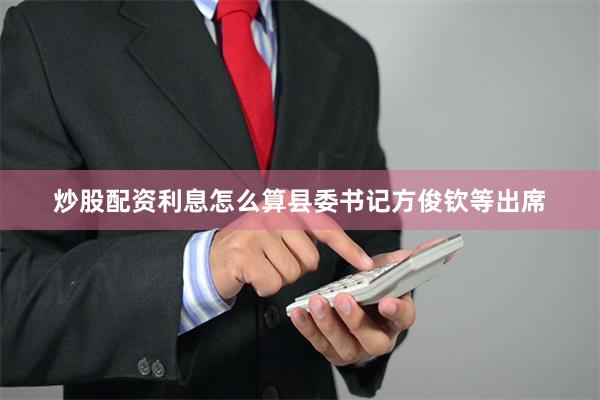 炒股配资利息怎么算县委书记方俊钦等出席
